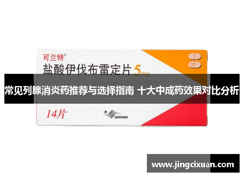 常见列腺消炎药推荐与选择指南 十大中成药效果对比分析 常见列腺消炎药推荐与选择指南 十大中成药效果对比分析